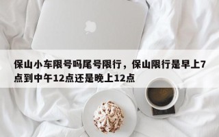 保山小车限号吗尾号限行，保山限行是早上7点到中午12点还是晚上12点