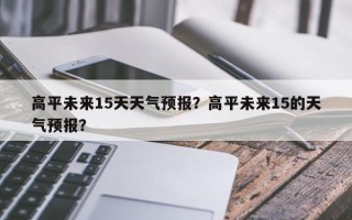 高平未来15天天气预报？高平未来15的天气预报？