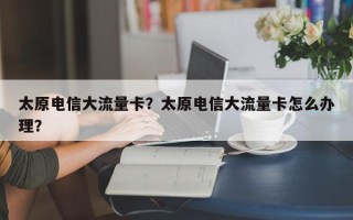 太原电信大流量卡？太原电信大流量卡怎么办理？