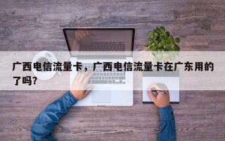 广西电信流量卡，广西电信流量卡在广东用的了吗？