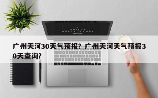 广州天河30天气预报？广州天河天气预报30天查询？