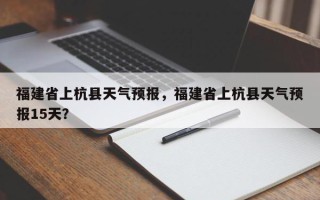 福建省上杭县天气预报，福建省上杭县天气预报15天？