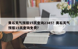 黄石天气预报15天查询2345？黄石天气预报15天查询免费？