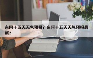 东阿十五天天气预报？东阿十五天天气预报最新？