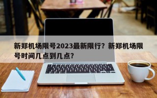 新郑机场限号2023最新限行？新郑机场限号时间几点到几点？