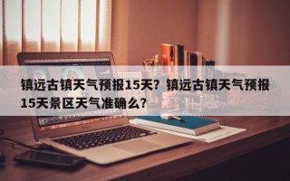 镇远古镇天气预报15天？镇远古镇天气预报15天景区天气准确么？