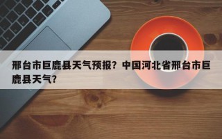 邢台市巨鹿县天气预报？中国河北省邢台市巨鹿县天气？