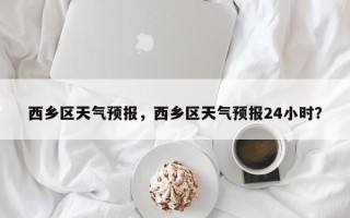 西乡区天气预报，西乡区天气预报24小时？