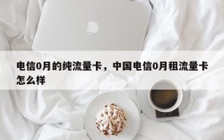 电信0月的纯流量卡，中国电信0月租流量卡怎么样