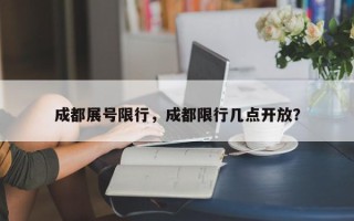 成都展号限行，成都限行几点开放？