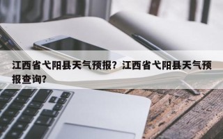 江西省弋阳县天气预报？江西省弋阳县天气预报查询？