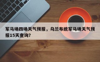 军马场四场天气预报，乌兰布统军马场天气预报15天查询？