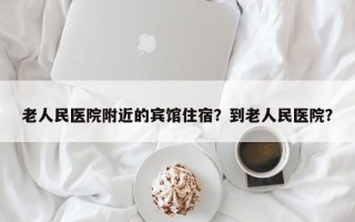 老人民医院附近的宾馆住宿？到老人民医院？