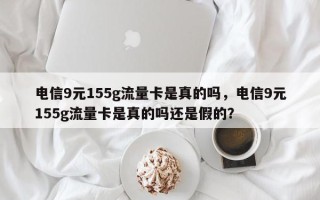 电信9元155g流量卡是真的吗，电信9元155g流量卡是真的吗还是假的？