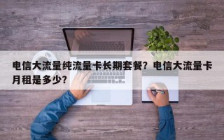 电信大流量纯流量卡长期套餐？电信大流量卡月租是多少？