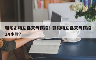 朝阳市喀左县天气预报？朝阳喀左县天气预报24小时？