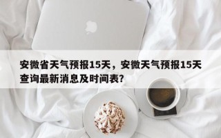 安微省天气预报15天，安微天气预报15天查询最新消息及时间表？