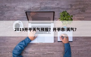 2019开平天气预报？开平市 天气？