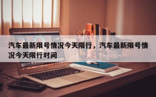 汽车最新限号情况今天限行，汽车最新限号情况今天限行时间