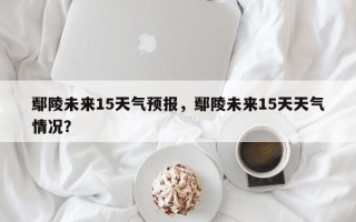 鄢陵未来15天气预报，鄢陵未来15天天气情况？