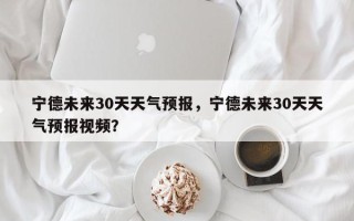 宁德未来30天天气预报，宁德未来30天天气预报视频？