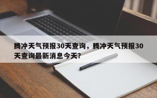 腾冲天气预报30天查询，腾冲天气预报30天查询最新消息今天？