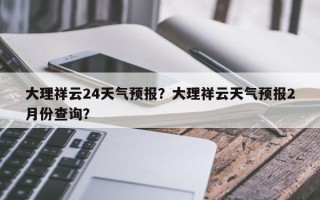 大理祥云24天气预报？大理祥云天气预报2月份查询？