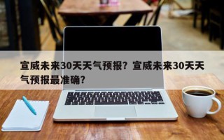 宣威未来30天天气预报？宣威未来30天天气预报最准确？