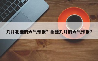 九月北疆的天气预报？新疆九月的天气预报？