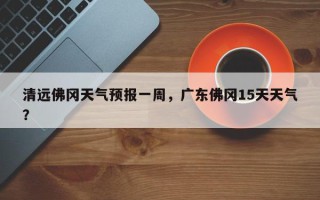 清远佛冈天气预报一周，广东佛冈15天天气？