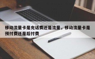 移动流量卡是充话费还是流量，移动流量卡是预付费还是后付费