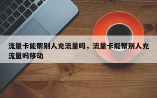 流量卡能帮别人充流量吗，流量卡能帮别人充流量吗移动