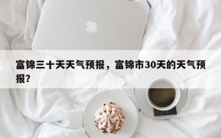 富锦三十天天气预报，富锦市30天的天气预报？