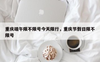 重庆端午限不限号今天限行，重庆节假日限不限号