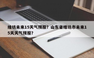 维坊未来15天气预报？山东省维坊市未来15天天气预报？