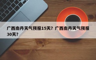 广西南丹天气预报15天？广西南丹天气预报30天？