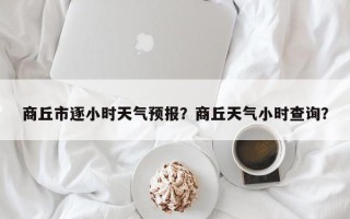 商丘市逐小时天气预报？商丘天气小时查询？