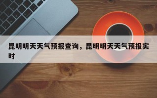 昆明明天天气预报查询，昆明明天天气预报实时