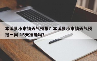 本溪县小市镇天气预报？本溪县小市镇天气预报一周 15天准确吗？