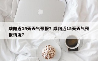 咸阳近15天天气预报？咸阳近15天天气预报情况？