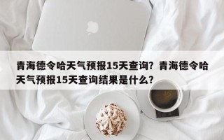 青海德令哈天气预报15天查询？青海德令哈天气预报15天查询结果是什么？