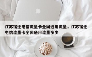 江苏宿迁电信流量卡全国通用流量，江苏宿迁电信流量卡全国通用流量多少