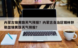 内蒙古镶黄旗天气预报？内蒙古自治区锡林郭勒盟镶黄旗天气预报？