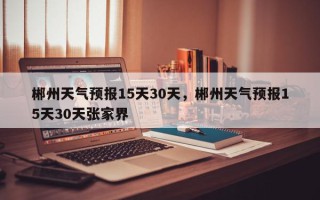 郴州天气预报15天30天，郴州天气预报15天30天张家界