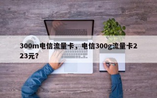 300m电信流量卡，电信300g流量卡223元？