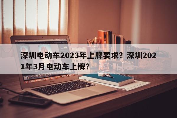 深圳电动车2023年上牌要求？深圳2021年3月电动车上牌？-第1张图片