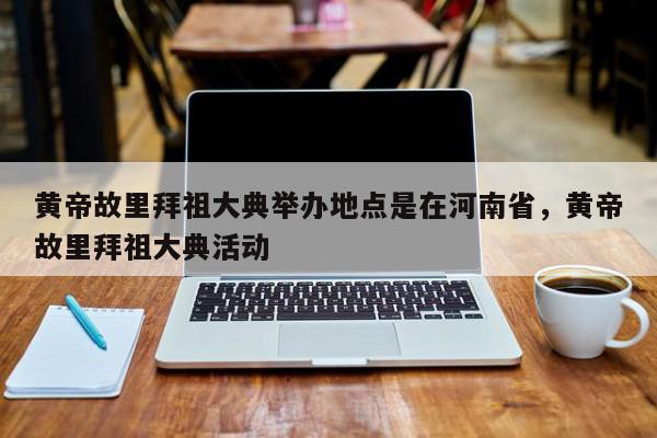 黄帝故里拜祖大典举办地点是在河南省，黄帝故里拜祖大典活动-第1张图片