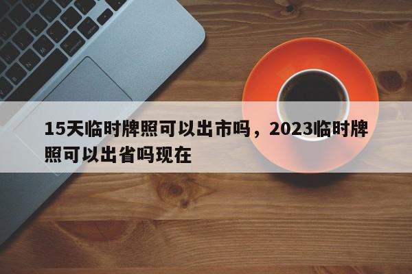 15天临时牌照可以出市吗，2023临时牌照可以出省吗现在-第1张图片