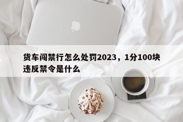 货车闯禁行怎么处罚2023，1分100块违反禁令是什么-第1张图片