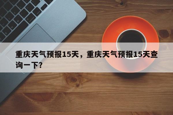 重庆天气预报15天，重庆天气预报15天查询一下？-第1张图片